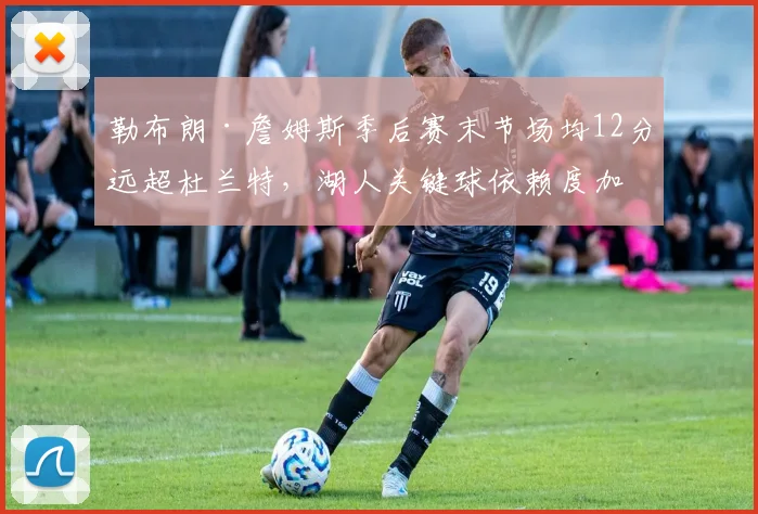 勒布朗·詹姆斯季后赛末节场均12分远超杜兰特,湖人关键球依赖度加剧