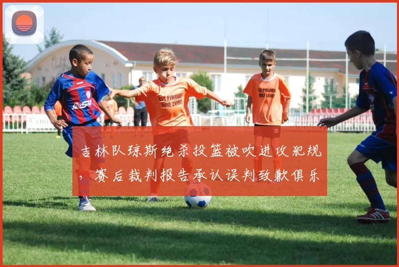 吉林队琼斯绝杀投篮被吹进攻犯规,赛后裁判报告承认误判致歉俱乐部