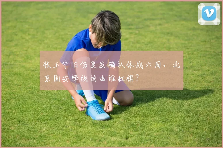 张玉宁旧伤复发确认休战六周,北京国安锋线该由谁扛旗?
