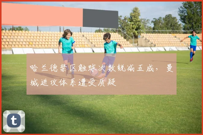 哈兰德禁区触球次数锐减五成,曼城进攻体系遭受质疑