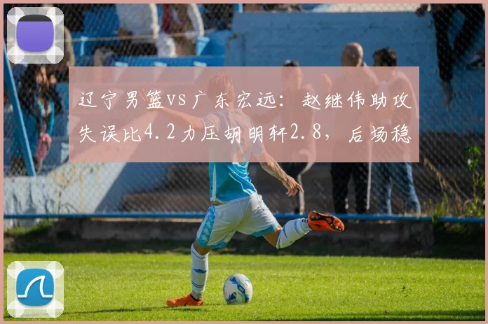 辽宁男篮vs广东宏远：赵继伟助攻失误比4.2力压胡明轩2.8，后场稳定性差距明显