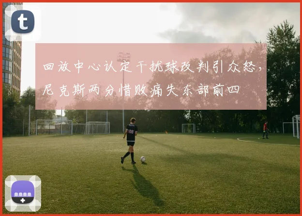 回放中心认定干扰球改判引众怒,尼克斯两分惜败痛失东部前四