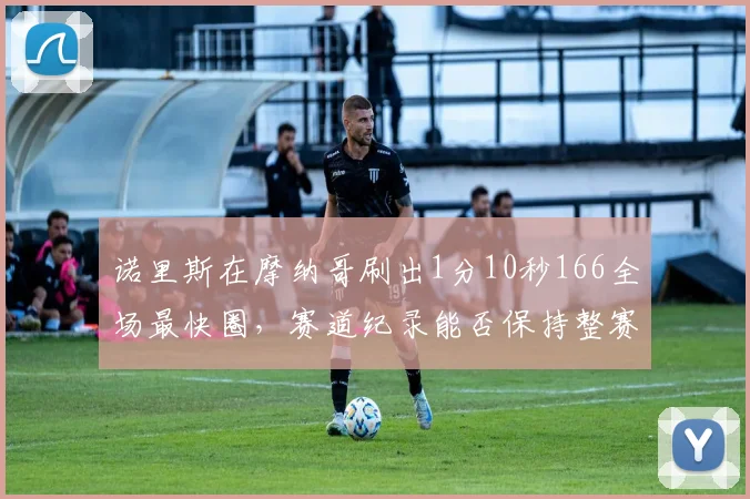诺里斯在摩纳哥刷出1分10秒166全场最快圈,赛道纪录能否保持整赛季?